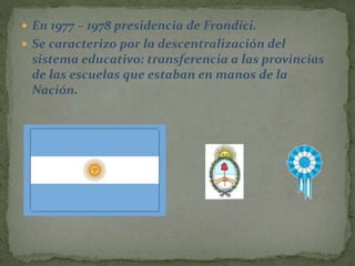  En 1977 – 1978 presidencia de Frondici.
 Se caracterizo por la descentralización del
sistema educativo: transferencia a las provincias
de las escuelas que estaban en manos de la
Nación.
 