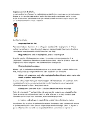 Etapa de desarrollo de 10 años.
La manera cómo los niños usan los medios de comunicación tiene mucho que ver con quiénes son.
Aunque no hay dos niños exactamente iguales, los niños por lo general pasan por las mismas
etapas de desarrollo. Al conocer estas etapas, ustedes pueden motivar a su hijo o hija para que
use los medios en formas nuevas y creativas.
Su niño a los 10 años
 Me gusta planear mis días.
Aprovechen la buena disposición de su niño y usen los sitios Web y los programas de TV para
explorar nuevos lugares e ideas. Exhórtenlo a que vea algo o visite algún lugar nuevo. Enséñenle
cómo hacerlo haciendo ustedes mismos lo que haya que hacer.
 Me gusta hacer las cosas lo mejor posible, pero no necesito ganar.
Si su niño practica videojuegos con sus amigos y hermanos, minimicen los aspectos de la
competición y fomenten el buen espíritu deportivo entre todos. Traten de ofrecerles juegos que
tengan que ver menos con ganar y más bien fomenten la participación.
 Me encanta coleccionar cosas.
Ayuden a que su niño aprenda más sobre lo que es de su interés. Denle a conocer nuevos sitios
Web, libros y videos que tengan información sobre los objetos que colecciona.
 Quiero a mis amigos y me gusta saber mucho de ellos. Especialmente quiero mucho a los
amigos en quiénes puedo confiar.
Si su niño está usando la mensajería instantánea para entrar en contacto con sus amigos, denle
consejos sobre la manera para comunicarse claramente. Recuérdenle que no hay que dar
información personal en línea a las personas que no.
 Puede que me guste estar afuera y ser activo. Me encanta mover mi cuerpo.
Traten de evitar que la TV sea la actividad más socorrida sólo porque es una actividad familiar.
Puede ser que su hijo esté perdiendo interés en la TV, así es que es un buen momento para
fomentarle que practique otras actividades, especialmente de tipo físico.
 A veces me enojo y tengo arranques de ira, pero normalmente no duran mucho.
Normalmente, los arranques de ira de su niño se pasan rápidamente, pero a veces puede ser que
él "planee una venganza" como lo hacen los personajes de los videojuegos y de la TV. Ayuden a
que su niño encuentre una salida a su enojo ofreciéndole la oportunidad de expresar su
 