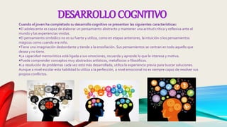 DESARROLLO COGNITIVO
Cuando el joven ha completado su desarrollo cognitivo se presentan las siguientes características:
•El adolescente es capaz de elaborar un pensamiento abstracto y mantener una actitud crítica y reflexiva ante el
mundo y las experiencias vividas.
•El pensamiento simbólico no es su fuerte y utiliza, como en etapas anteriores, la intuición o los pensamientos
mágicos como cuando era niño.
•Tiene una imaginación desbordante y tiende a la ensoñación. Sus pensamientos se centran en todo aquello que
desea y no tiene.
•La capacidad memorística está ligada a sus emociones, recuerda y aprende lo que le interesa y motiva.
•Puede comprender conceptos muy abstractos artísticos, metafísicos o filosóficos.
•La resolución de problemas cada vez está más desarrollada, utiliza la experiencia previa para buscar soluciones.
Aunque a nivel escolar esta habilidad la utiliza a la perfección, a nivel emocional no es siempre capaz de resolver sus
propios conflictos.
 