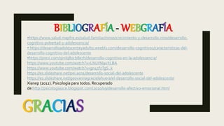 GRACIAS
•https://www.salud.mapfre.es/salud-familiar/ninos/crecimiento-y-desarrollo-nino/desarrollo-
cognitivo-pubertad-y-adolescencia/
• https://desarrolloadolescenteyadulto.weebly.com/desarrollo-cognitivo1/caracteristicas-del-
desarrollo-cognitivo-del-adolescente
•https://prezi.com/9mlq8ocb8e7h/desarrollo-cognitivo-en-la-adolescencia/
https://www.youtube.com/watch?v=LNLYM9uXLBA
https://www.youtube.com/watch?v=gn41fzTgS_k
https://es.slideshare.net/pei.ac01/desarrollo-social-del-adolescente
https://es.slideshare.net/geovannagracielahuera/el-desarrollo-social-del-adolescente
Xianep (2012). Psicologia para todos. Recuperado
de:http://psicologiauce.blogspot.com/2010/09/desarrollo-afectivo-emocional.html
BIBLIOGRAFÍA - WEBGRAFÍA
 