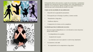 El desarrollo afectivo de los jóvenes, se parte de sus emociones y sentimientos
dependen de la satisfacción de las necesidades, estas varían dependiendo de la
situación o de la experiencia. Maslow jerarquiza las necesidades humanas y
menciona que estas se desarrollan de acuerdo a un orden.
Cuales son las necesidades de una adolescente:
• Desarrollo de la capacidad de pensamiento
• Preocupación por la fisiología, la política y asuntos sociales
• Pensamientos a largo plazo
• Establecen objetivos
• Comparación de sí mismo con los compañeros.
La relación que tiene el adolescente con otros:
• El joven al querer independizarse se ve involucrado en estas situaciones
durante muchos años:
• La independencia de sus padres
• Aceptación de tus pares
• Las relaciones con el sexo opuesto se vuelven muy importantes
• Se enamoran a esta edad
• Se comprometen en los compromisos a largo plazo.
 