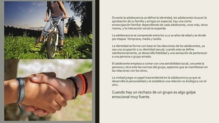 Durante la adolescencia se define la identidad, los adolecentes buscan la
aprobación de su familia y amigos en especial, hay una cierta
emancipación familiar dependiendo de cada adolecente, unos más, otros
menos, y la interacción social se expande.
La adolescencia se comprende entre los 11 a 20 años de edad y se divide
por etapas:Temprana, media y tardía.
La identidad se forma con base en las elecciones de los adolecentes, ya
sea una ocupación o su identidad sexual, cuando esta se define
satisfactoriamente, se desarrolla fidelidad y una sensación de pertenecer
a una persona o grupo amado.
El adolecente empieza a contar con una sensibilidad social, una ante la
persona y otra ante las normas del grupo, aspectos que se manifiestan en
las relaciones con los otros.
La mistad juega un papel trascendental en la adolescencia ya que se
desarrolla la personalidad y se establece una relación no biológica con el
otro.
Cuando hay un rechazo de un grupo es algo golpe
emocional muy fuerte.
 