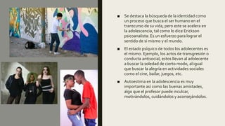 ■ Se destaca la búsqueda de la identidad como
un proceso que busca el ser humano en el
transcurso de su vida, pero este se acelera en
la adolescencia, tal como lo dice Erickson
psicoanalista: Es un esfuerzo para lograr el
sentido de si mismo y el mundo.
■ El estado psíquico de todos los adolecentes es
el mismo. Ejemplo, los actos de transgresión o
conducta antisocial, estos llevan al adolecente
a buscar la soledad de cierto modo, al igual
que buscar la alegría en actividades sociales
como el cine, bailar, juegos, etc.
■ Autoestima en la adolescencia es muy
importante así como las buenas amistades,
algo que el profesor puede inculcar,
motivándolos, cuidándolos y aconsejándolos.
 