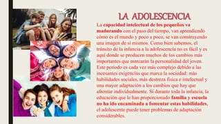 LA ADOLESCENCIA
La capacidad intelectual de los pequeños va
madurando con el paso del tiempo, van aprendiendo
cómo es el mundo y poco a poco, se van construyendo
una imagen de sí mismos. Como bien sabemos, el
tránsito de la infancia a la adolescencia no es fácil y es
aquí donde se producen muchos de los cambios más
importantes que marcarán la personalidad del joven.
Este periodo es cada vez más complejo debido a las
incesantes exigencias que marca la sociedad: más
habilidades sociales, más destreza física e intelectual y
una mayor adaptación a los cambios que hay que
afrontar individualmente. Si durante toda la infancia, la
educación que le han proporcionado familia y escuela
no ha ido encaminada a fomentar estas habilidades,
el adolescente puede tener problemas de adaptación
considerables.
 