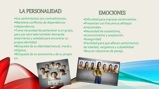 LA PERSONALIDAD
•Sus sentimientos son contradictorios.
•Mantiene conflictos de dependencia-
independencia.
•Tiene necesidad de pertenecer a un grupo,
pero por otro lado también demanda
aislamiento y soledad para encontrar su
propia identidad.
•Búsqueda de su identidad sexual, moral y
religiosa.
•Búsqueda de su autonomía y de su propio
yo.
EMOCIONES
•Dificultad para expresar sentimientos.
•Presentan con frecuencia altibajos
emocionales.
•Necesidad de autoestima,
reconocimiento y aceptación.
•Inseguridad
•Facilidad para que afloren sentimientos
de soledad, vergüenza y culpabilidad.
•Buscan relaciones de pareja.
 