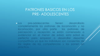 PATRONES BASICOS EN LOS
PRE- ADOLESCENTES
 Los pre-adolescentes tienen desarrollado
completamente los patrones de locomoción y no
locomoción, por otra parte los patrones de
percepción y recepción se están comenzado a
evidenciar en el menor de edad, esta edad es
perfecta para empezar a desarrollar deportes
competitivos ya que los individuos son consientes de
las reglas de las competencias y las ponen en
practica.
 