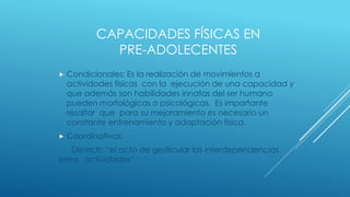 CAPACIDADES FÍSICAS EN
PRE-ADOLECENTES
 Condicionales: Es la realización de movimientos a
actividades físicas con la ejecución de una capacidad y
que además son habilidades innatas del ser humano
pueden morfológicas o psicológicas. Es importante
resaltar que para su mejoramiento es necesario un
constante entrenamiento y adaptación física.
 Coordinativas:
Dietrich: “el acto de gesticular las interdependencias
entre actividades”
 