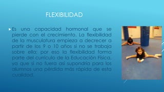 FLEXIBILIDAD
Es una capacidad hormonal que se
pierde con el crecimiento. La flexibilidad
de la musculatura empieza a decrecer a
partir de los 9 o 10 años si no se trabaja
sobre ella; por eso la flexibilidad forma
parte del currículo de la Educación Física,
ya que si no fuera así supondría para los
alumnos una pérdida más rápida de esta
cualidad.
 