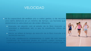 VELOCIDAD
 es la capacidad de realizar uno o varios gestos, o de recorrer
una cierta distancia en un mínimo de tiempo. Los factores que
determinan la velocidad son de orden diferente:
 Muscular, en relación con el estado de la fibra muscular, su
tonicidad y elasticidad, etc, o sea, la constitución íntima del
músculo.
 Nervio, se refiere al tiempo de reacción de la fibra muscular a la
excitación nerviosa.
En la pre- adolescencia empezaremos a correr de una manera
coordinada de motricidad gruesa en nuestro cuerpo aunque no
logremos grandes velocidades empezaremos a formar cuerpos agiles.
 