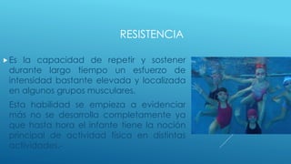 RESISTENCIA
Es la capacidad de repetir y sostener
durante largo tiempo un esfuerzo de
intensidad bastante elevada y localizada
en algunos grupos musculares.
Esta habilidad se empieza a evidenciar
más no se desarrolla completamente ya
que hasta hora el infante tiene la noción
principal de actividad física en distintas
actividades.-
 