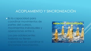 ACOPLAMIENTO Y SINCRONIZACIÓN
Es la capacidad para
coordinar movimientos de
partes del cuerpo,
movimientos individuales y
operaciones entre sí.
Los pre-adolescentes
todavía no tienen
capacidad de coordinar ni
sincronizar movimientos .
 