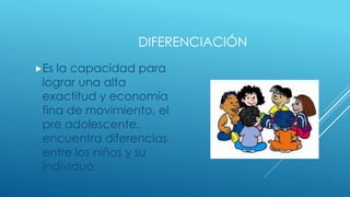 DIFERENCIACIÓN
Es la capacidad para
lograr una alta
exactitud y economía
fina de movimiento, el
pre adolescente,
encuentra diferencias
entre los niños y su
individuo.
 