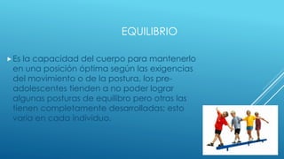 EQUILIBRIO
Es la capacidad del cuerpo para mantenerlo
en una posición óptima según las exigencias
del movimiento o de la postura, los pre-
adolescentes tienden a no poder lograr
algunas posturas de equilibro pero otras las
tienen completamente desarrolladas; esto
varia en cada individuo.
 