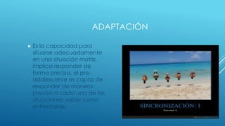ADAPTACIÓN
 Es la capacidad para
situarse adecuadamente
en una situación motriz,
implica responder de
forma precisa, el pre-
adolescente es capaz de
responder de manera
precisa a cada una de las
situaciones, saber como
enfrentarlas.
 