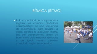 RÍTMICA (RITMO)
 Es la capacidad de comprender y
registrar los cambios dinámicos
característicos en una secuencia
de movimiento, para llevarlos a
cabo durante la ejecución motriz.
Los pre adolescentes tienen un
buen ritmo para ejecutar ejercicios
y de igual manera pueden
cambiarlo según la necesidad
 