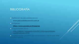 BIBLIOGRAFÍA
 Definición de pre-adolescencia:
www.psicoadolescencia.com.ar
 imágenes
https://www.google.es/imagenes
 Capacidades físicas
http://alets417.blogspot.com/2011/03/capacidades-
coordinativas-y.html
“Adolescencia: cambios bio-psicosociales y salud oral” ANA
CRISTINA MAFLA
 