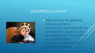 DESARROLLO MORAL
 Egocéntrico en general,
aunque ya tiene
conciencia. Comprende los
conceptos lo que es justo y
la negociación. No siempre
se ve reflejada su
capacidad moral en su
comportamiento.
 