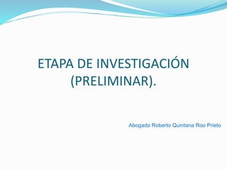 ETAPA DE INVESTIGACIÓN
(PRELIMINAR).
Abogado Roberto Quintana Roo Prieto
 