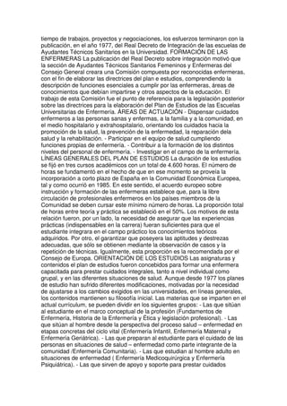 tiempo de trabajos, proyectos y negociaciones, los esfuerzos terminaron con la 
publicación, en el año 1977, del Real Decreto de Integración de las escuelas de 
Ayudantes Técnicos Sanitarios en la Universidad. FORMACIÓN DE LAS 
ENFERMERAS La publicación del Real Decreto sobre integración motivó que 
la sección de Ayudantes Técnicos Sanitarios Femeninos y Enfermeras del 
Consejo General creara una Comisión compuesta por reconocidas enfermeras, 
con el fin de elaborar las directrices del plan e estudios, comprendiendo la 
descripción de funciones esenciales a cumplir por las enfermeras, áreas de 
conocimientos que debían impartirse y otros aspectos de la educación. El 
trabajo de esta Comisión fue el punto de referencia para la legislación posterior 
sobre las directrices para la elaboración del Plan de Estudios de las Escuelas 
Universitarias de Enfermería. ÁREAS DE ACTUACIÓN - Dispensar cuidados 
enfermeros a las personas sanas y enfermas, a la familia y a la comunidad, en 
el medio hospitalario y extrahospitalario, orientando los cuidados hacia la 
promoción de la salud, la prevención de la enfermedad, la reparación dela 
salud y la rehabilitación. - Participar en el equipo de salud cumpliendo 
funciones propias de enfermería. - Contribuir a la formación de los distintos 
niveles del personal de enfermería. - Investigar en el campo de la enfermería. 
LÍNEAS GENERALES DEL PLAN DE ESTUDIOS La duración de los estudios 
se fijó en tres cursos académicos con un total de 4.600 horas. El número de 
horas se fundamentó en el hecho de que en ese momento se proveía la 
incorporación a corto plazo de España en la Comunidad Económica Europea, 
tal y como ocurrió en 1985. En este sentido, el acuerdo europeo sobre 
instrucción y formación de las enfermeras establece que, para la libre 
circulación de profesionales enfermeros en los países miembros de la 
Comunidad se deben cursar este mínimo número de horas. La proporción total 
de horas entre teoría y práctica se estableció en el 50%. Los motivos de esta 
relación fueron, por un lado, la necesidad de asegurar que las experiencias 
prácticas (indispensables en la carrera) fueran suficientes para que el 
estudiante integrara en el campo práctico los conocimientos teóricos 
adquiridos. Por otro, el garantizar que poseyera las aptitudes y destrezas 
adecuadas, que sólo se obtienen mediante la observación de casos y la 
repetición de técnicas. Igualmente, esta proporción es la recomendada por el 
Consejo de Europa. ORIENTACIÓN DE LOS ESTUDIOS Las asignaturas y 
contenidos el plan de estudios fueron concebidos para formar una enfermera 
capacitada para prestar cuidados integrales, tanto a nivel individual como 
grupal, y en las diferentes situaciones de salud. Aunque desde 1977 los planes 
de estudio han sufrido diferentes modificaciones, motivadas por la necesidad 
de ajustarse a los cambios exigidos en las universidades, en líneas generales, 
los contenidos mantienen su filosofía inicial. Las materias que se imparten en el 
actual currículum, se pueden dividir en los siguientes grupos: - Las que sitúan 
al estudiante en el marco conceptual de la profesión (Fundamentos de 
Enfermería, Historia de la Enfermería y Ética y legislación profesional). - Las 
que sitúan al hombre desde la perspectiva del proceso salud – enfermedad en 
etapas concretas del ciclo vital (Enfermería Infantil, Enfermería Maternal y 
Enfermería Geriátrica). - Las que preparan al estudiante para el cuidado de las 
personas en situaciones de salud – enfermedad como parte integrante de la 
comunidad /Enfermería Comunitaria). - Las que estudian al hombre adulto en 
situaciones de enfermedad ( Enfermería Medicoquirúrgica y Enfermería 
Psiquiátrica). - Las que sirven de apoyo y soporte para prestar cuidados 
 