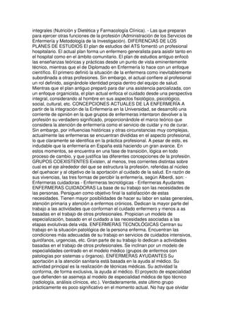 integrales (Nutrición y Dietética y Farmacología Clínica). - Las que preparan 
para ejercer otras funciones de la profesión (Administración de los Servicios de 
Enfermería y Metodología de la Investigación). DIFERENCIAS DE LOS 
PLANES DE ESTUDIOS El plan de estudios del ATS fomentó un profesional 
hospitalario. El actual plan forma un enfermero generalista para asistir tanto en 
el hospital como en el ámbito comunitario. El plan de estudios antiguo enfocó 
las enseñanzas teóricas y prácticas desde un punto de vista eminentemente 
técnico, mientras que el de Diplomado en Enfermería lo hace con un enfoque 
científico. El primero definió la situación de la enfermera como inevitablemente 
subordinada a otras profesiones. Sin embargo, el actual confiere al profesional 
un rol definido, asignándole identidad propia dentro del equipo de salud. 
Mientras que el plan antiguo preparó para dar una asistencia parcializada, con 
un enfoque organicista, el plan actual enfoca el cuidado desde una perspectiva 
integral, considerando al hombre en sus aspectos fisiológico, psicológico, 
social, cultural, etc. CONCEPCIONES ACTUALES DE LA ENFERMERÍA A 
partir de la integración de la Enfermería en la Universidad, se desarrolló una 
corriente de opinión en la que grupos de enfermeras intentaron devolver a la 
profesión su verdadero significado, proporcionándole el marco teórico que 
considera la atención de enfermería como el servicio de cuidar y no de curar. 
Sin embargo, por influencias históricas y otras circunstancias muy complejas, 
actualmente las enfermeras se encuentran divididas en el aspecto profesional, 
lo que claramente se identifica en la práctica profesional. A pesar de esto, es 
indudable que la enfermería en España está haciendo un gran avance. En 
estos momentos, se encuentra en una fase de transición, lógica en todo 
proceso de cambio, y que justifica las diferentes concepciones de la profesión. 
GRUPOS COEXISTENTES Existen, al menos, tres corrientes distintas sobre 
cual es el eje alrededor del que se estructura la profesión, referidas al núcleo 
del quehacer y al objetivo de la aportación al cuidado de la salud. En razón de 
sus vivencias, las tres formas de percibir la enfermería, según Alberdi, son: - 
Enfermeras cuidadoras - Enfermeras tecnológicas - Enfermeras Ayudantes 
ENFERMERAS CUIDADORAS La base de su trabajo son las necesidades de 
las personas. Persiguen como objetivo final la satisfacción de estas 
necesidades. Tienen mayor posibilidades de hacer su labor en salas generales, 
atención primaria y atención a enfermos crónicos. Dedican la mayor parte del 
trabajo a las actividades que conforman el cuidado enfermero y menos a as 
basadas en el trabajo de otros profesionales. Propician un modelo de 
especialización, basado en el cuidado a las necesidades asociadas a las 
etapas evolutivas dela vida. ENFERMERAS TECNOLÓGICAS Centran su 
trabajo en la situación patológica de la persona enferma. Encuentran las 
condiciones más adecuadas de su trabajo en servicios de cuidados intensivos, 
quirófanos, urgencias, etc. Gran parte de su trabajo lo dedican a actividades 
basadas en el trabajo de otros profesionales. Se inclinan por un modelo de 
especialidades centrado en el modelo médico (grupos de enfermos con 
patologías por sistemas u órganos). ENFERMERAS AYUDANTES Su 
aportación a la atención sanitaria está basada en la ayuda al médico. Su 
actividad principal es la realización de técnicas médicas. Su actividad la 
conforma, de forma exclusiva, la ayuda al médico. El proyecto de especialidad 
que defienden se asemeja al modelo de especialidad médica de tipo técnico 
(radiología, análisis clínicos, etc.). Verdaderamente, este último grupo 
prácticamente es poco significativo en el momento actual. No hay que olvidar 
 