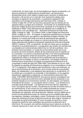fundamental. En tercer lugar, las normas legales que regulan la educación y el 
ejercicio profesional. Organizaciones profesionales. Las asociaciones 
profesionales tienen como objetivo cooperar para mantener la calidad de la 
educación y del servicio en su más alto nivel. Igualmente trabajan para 
conseguir la regulación de la profesión. La asociación profesional más 
importante es el Consejo Internacional de Enfermeras (CIE), fundado al 
finalizar el siglo XIX. El CIE fue la primera asociación que se interesó por los 
aspectos éticos y jurídicos de la profesión, culminando con el establecimiento 
del primer Código de Ética para enfermeras, aprobado en el Congreso de 1953, 
celebrado en Brasil. Otras asociaciones que destacan por la calidad de su 
organización y de sus trabajos son: - Asociación Americana de Enfermeras 
(ANA), fundada en 1890. - En el Reino Unido, el Real Colegio de Enfermería 
(RCN), fundado en 1916. - En España, la asociación profesional es el Consejo 
General de Enfermería, que aglutina a los diferentes Colegios Oficiales. No 
obstante, en nuestro país existe una serie de asociaciones que agrupan a 
enfermeras que trabajan por el elevar el nivel de la enfermería. Quizá entre 
estas organizaciones destaca la Asociación Española de Enfermería Docente 
(AEED), creada en 1978. La educación. Es éste otro factor que se considera 
influyente en la profesionalización. La preparación que reciben los miembros de 
una disciplina es fundamental para determinar el nivel de la profesión. Una 
profesión tiene que poseer un cuerpo de conocimientos propio que ha de 
aumentar de forma constante, atributo de las enseñanzas que se imparten en 
la universidad. Los centros universitarios permiten a los futuros profesionales 
poseer una perspectiva amplia de situaciones, gran variedad de ideas, 
capacidad de análisis y el estudio de forma sistemática de las tendencias y 
problemas de la sociedad, la salud y la enfermería. Los Estados Unidos de 
América fueron los primeros en integrar los programas de enfermería en la 
universidad a finales del siglo XIX (1889-1900). Gran Bretaña lo hizo en 1955. 
En España los estudios de enfermería se integraron en la universidad en el año 
1977. La legislación. Este aspecto está íntimamente unido a los anteriores, ya 
que el reconocimiento de la formación y de la función social de una profesión 
deben ser establecidos a nivel legislativo para garantizar su cumplimiento. En 
la medida que una profesión se contemple a nivel legislativo, en los aspectos 
educacional, organizativo y asistencial, su reconocimiento social será más 
sólido. FACTORES SOCIOLÓGICOS. Una serie de factores sociológicos han 
contribuido al paso de la enfermería como actividad técnica-vocacional a una 
profesión basada en el conocimiento científico. En este aspecto, son factores 
motivadores del cambio: - La concepción del ser humano. - Los cambios en el 
concepto salud-enfermedad. - Las distintas formas de enfermar, depender y 
morir. Concepción del ser humano. Actualmente se concibe al hombre como un 
ser tridimensional. El ser humano es una unidad compuesta por cuerpo y 
espíritu, ambos elementos originan diferentes efectos en la persona y no se 
manifiestan por separado, sino conjuntamente. Además, hay que añadir que el 
hombre es eminentemente social, de manera que se le considera bajo estos 
tres aspectos: fisiológico, psicológico y social. Contemplar al ser humano desde 
estas tres vertientes es lo que se denomina punto de vista integral. Cambios en 
el concepto de salud-enfermedad. El nuevo concepto de salud es un buen 
ejemplo de cambio de valor sociológico que promueve el desarrollo de la 
enfermería. Por una parte, las naciones reconocen que la salud es una de las 
mayores riquezas de un país, por otra, la población entiende que la salud es un 
 