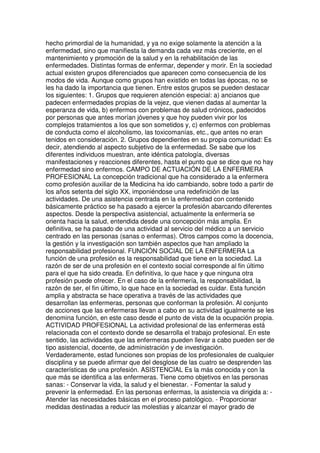 hecho primordial de la humanidad, y ya no exige solamente la atención a la 
enfermedad, sino que manifiesta la demanda cada vez más creciente, en el 
mantenimiento y promoción de la salud y en la rehabilitación de las 
enfermedades. Distintas formas de enfermar, depender y morir. En la sociedad 
actual existen grupos diferenciados que aparecen como consecuencia de los 
modos de vida. Aunque como grupos han existido en todas las épocas, no se 
les ha dado la importancia que tienen. Entre estos grupos se pueden destacar 
los siguientes: 1. Grupos que requieren atención especial: a) ancianos que 
padecen enfermedades propias de la vejez, que vienen dadas al aumentar la 
esperanza de vida, b) enfermos con problemas de salud crónicos, padecidos 
por personas que antes morían jóvenes y que hoy pueden vivir por los 
complejos tratamientos a los que son sometidos y, c) enfermos con problemas 
de conducta como el alcoholismo, las toxicomanías, etc., que antes no eran 
tenidos en consideración. 2. Grupos dependientes en su propia comunidad: Es 
decir, atendiendo al aspecto subjetivo de la enfermedad. Se sabe que los 
diferentes individuos muestran, ante idéntica patología, diversas 
manifestaciones y reacciones diferentes, hasta el punto que se dice que no hay 
enfermedad sino enfermos. CAMPO DE ACTUACIÓN DE LA ENFERMERA 
PROFESIONAL La concepción tradicional que ha considerado a la enfermera 
como profesión auxiliar de la Medicina ha ido cambiando, sobre todo a partir de 
los años setenta del siglo XX, imponiéndose una redefinición de las 
actividades. De una asistencia centrada en la enfermedad con contenido 
básicamente práctico se ha pasado a ejercer la profesión abarcando diferentes 
aspectos. Desde la perspectiva asistencial, actualmente la enfermería se 
orienta hacia la salud, entendida desde una concepción más amplia. En 
definitiva, se ha pasado de una actividad al servicio del médico a un servicio 
centrado en las personas (sanas o enfermas). Otros campos como la docencia, 
la gestión y la investigación son también aspectos que han ampliado la 
responsabilidad profesional. FUNCIÓN SOCIAL DE LA ENFERMERA La 
función de una profesión es la responsabilidad que tiene en la sociedad. La 
razón de ser de una profesión en el contexto social corresponde al fin último 
para el que ha sido creada. En definitiva, lo que hace y que ninguna otra 
profesión puede ofrecer. En el caso de la enfermería, la responsabilidad, la 
razón de ser, el fin último, lo que hace en la sociedad es cuidar. Esta función 
amplia y abstracta se hace operativa a través de las actividades que 
desarrollan las enfermeras, personas que conforman la profesión. Al conjunto 
de acciones que las enfermeras llevan a cabo en su actividad igualmente se les 
denomina función, en este caso desde el punto de vista de la ocupación propia. 
ACTIVIDAD PROFESIONAL La actividad profesional de las enfermeras está 
relacionada con el contexto donde se desarrolla el trabajo profesional. En este 
sentido, las actividades que las enfermeras pueden llevar a cabo pueden ser de 
tipo asistencial, docente, de administración y de investigación. 
Verdaderamente, estad funciones son propias de los profesionales de cualquier 
disciplina y se puede afirmar que del desglose de las cuatro se desprenden las 
características de una profesión. ASISTENCIAL Es la más conocida y con la 
que más se identifica a las enfermeras. Tiene como objetivos en las personas 
sanas: - Conservar la vida, la salud y el bienestar. - Fomentar la salud y 
prevenir la enfermedad. En las personas enfermas, la asistencia va dirigida a: - 
Atender las necesidades básicas en el proceso patológico. - Proporcionar 
medidas destinadas a reducir las molestias y alcanzar el mayor grado de 
 