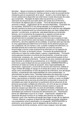 bienestar. - Apoyar el proceso de adaptación mientras dura la enfermedad. - 
Ayudar a mantener la motivación mientras se llevan a cabo los procedimientos 
necesarios para la recuperación de la salud. - Ayudar a una muerte digna. La 
función asistencial la desarrollan las enfermeras a través del proceso de cuidar, 
que comprende: - Recogida de datos sobre las personas y su entorno. - 
Valoración de situaciones que están dentro del campo de la Enfermería. - 
Formulación de objetivos para el cuidado. - Toma de decisiones sobre las 
acciones a realizar. - Organización de los recursos disponibles. - Evaluación de 
los resultados. DOCENTE En las últimas décadas, la complejidad de la 
atención sanitaria ha hecho que los profesionales de la salud se vean obligados 
a desarrollar constantemente sus conocimientos para una mejor calidad de la 
atención. La enfermería, en particular, está desarrollando sus contenidos 
teóricos, con el compromiso de ocuparse de un aspecto concreto de las 
necesidades sociales. La necesidad de cuidados de enfermería que 
actualmente tiene la sociedad hace que la enfermera sea la experta en esta 
materia. Sus conocimientos sobre las bases conceptuales y metodológicas de 
enfermería, y de otros aspectos de los cuidados, la autorizan para que sea ella 
la única capacitada para determinar la formación de los distintos grupos que 
van a dedicarse, de una manera u otra, a prestar cuidados de enfermería. La 
actividad docente de la enfermera comprende una serie de acciones 
encaminadas a formar a todo el personal de enfermería en los aspectos de 
cuidados. Por tanto, la formación incluye: - Formación de profesionales de 
enfermería en todos los niveles (básico, superior y especializado). - Formación 
continuada para favorecer el aumento de conocimientos, a través de cursos, 
conferencias, congresos, etc., que promuevan la permanente puesta al día y 
reciclaje del personal de enfermería. - Formación de otros miembros del equipo 
para favorecer la calidad de sus prestaciones, en lo referente a los cuidados 
enfermeros y para el desarrollo de sus componentes. ADMINISTRACIÓN La 
enfermera en todos los niveles de actuación, tiene responsabilidades de 
planificación, organización y control de los servicios de enfermería. Debido al 
mayor énfasis del trabajo en equipo en el campo de la salud, las enfermeras 
actúan como coordinadoras no sólo del personal de enfermería, sino del equipo 
sanitario, compartiendo esta responsabilidad con otros profesionales. La 
administración se define como: “Actividad sistemática que desarrolla un grupo 
humano, empleando una serie de recursos para conseguir un fin eficiente y 
eficaz y que produce un beneficio social a quien lo ejerce y a quien va dirigido.” 
La administración de los servicios de enfermería comprende un conjunto de 
actividades que tratan de garantizar la coordinación de los esfuerzos de las 
personas que prestan cuidados de enfermería, con el fin de que se consigan 
los objetivos. En el trabajo de enfermería siempre existirá un grupo de 
personas (equipo) que desarrolla una serie de actividades, empleando una 
serie de recursos materiales, con unos objetivos comunes y específicos. Las 
actividades que conforman el proceso de administración son: - Planificación: 
prever por adelantado lo que se va a hacer. - Organización: establecer las 
relaciones del grupo humano en su trabajo para alcanzar los objetivos. - 
Dirección: guiar a los miembros del equipo para llegar al logro de los objetivos. 
- Control: observar y registrar el desarrollo del trabajo para poder establecer 
una comparación entre lo planificado y lo conseguido. INVESTIGACIÓN La 
enfermería, como disciplina, tiene la obligación de profundizar en sus 
conocimientos de forma constante, como lo hace cualquier rama del saber 
 