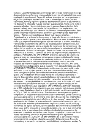 humano. Las enfermeras precisan investigar con el fin de incrementar el cuerpo 
de conocimientos enfermero, relacionado tanto con los principios teóricos como 
con la práctica profesional. Según M. Moliner, investigar es “hacer gestiones o 
diligencias para llegar a saber cierta cosa.” La investigación es un proceso 
sistemático, formal y riguroso, que trata de obtener soluciones a los problemas 
y/o descubrir e interpretar nuevos hechos y sus relaciones. Tiene como meta el 
aumentar el saber y los conocimientos, por lo que nos lleva al dominio de lo 
que nos rodea y, en consecuencia, de los problemas que se plantean. Los 
motivos para investigar son: - Buscar soluciones a problemas planteados. Esto 
aporta un campo de conocimientos científicos y permiten que se desarrollen 
teorías. - Aportar nuevos datos para decidir qué hay que enseñar. - 
Profesionalizar la actividad enfermera con el desarrollo de sus conocimientos. - 
Mejorar el servicio que se presta a la sociedad. Hay que tener en cuenta que el 
saber que proporciona la investigación sólo se valida en la práctica mejorando 
y ampliando constantemente a través de ella el caudal de conocimientos. En 
definitiva, la investigación aporta, a través del incremento del conocimiento y la 
mejora de los servicios, un elemento fundamental para la profesionalización de 
la enfermería. - Validar los hallazgos. - Sentar las bases conceptuales más 
adaptadas a la práctica. - Delimitar las áreas de responsabilidad propias de la 
profesión. PERSONAL DE ENFERMERÍA El término personal de enfermería 
abarca a todas las categorías de personas que prestan cuidados enfermeros. 
Estas categorías, que existen en los modernos sistemas de salud surgen sobre 
la base de estructurar racionalmente las actividades a realizar para dar 
cuidados de enfermería (aprovechamiento de recursos humanos). Por tanto, 
hace enfermería toda persona que, a cualquier nivel, está autorizada para ello. 
NIVELES DE PERSONAL En las actuales instituciones de salud, están mejor 
realizados por un equipo, que se puede estructurar en niveles o categorías. 
Estos trabajadores juntos forman el subsistema del personal de enfermería, 
que es una entidad bien diferenciada dentro del conjunto que compone el 
sistema de personal de salud. Las actividades que corresponden a cada nivel 
se basan en: - El grado de juicio requerido. - La facultad para adoptar 
decisiones. - La complejidad de las relaciones con otras actividades. - El nivel 
necesario de cualificaciones técnicas. - El grado de responsabilidad por los 
servicios de enfermería que se presten. ENFERMERA La definición declarada 
por el CIE es lo bastante amplia como para que cualquier país la pueda aceptar 
como propia. Dada la amplitud de la definición también ha sido reconocida por 
la OIT y la OMS. La definición dice: “El enfermero/a es una persona que ha 
completado un programa de educación básica en enfermería y está calificada y 
autorizada para ejercer la enfermería en su país”. El aspecto más importante a 
destacar en esta definición es el referido a: “(....) en su país”, ya que significa 
que los estudios básicos de enfermería están fundamentados en cada país por 
las actividades a realizar por la enfermera según su contexto social, político y 
económico. Es lógico, por tanto, que los estudios de Enfermería varíen también 
de un lugar a otro, en cuanto al contenido, duración, etc., por lo que en muchos 
casos se limita el ejercicio profesional al ámbito donde fueron cursados. La 
enfermera profesional asume funciones de gran complejidad y responsabilidad. 
Posee instrucción y formación exigidas oficialmente y está legalmente 
autorizada para ello. AUXILIAR DE ENFERMERÍA Es la persona que realiza 
funciones menos complejas y bajo la supervisión de la enfermera. Posee la 
instrucción y la formación necesarias y está habilitada para llevarlas a cabo. Es 
 