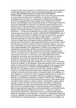 necesario aclarar que la existencia en enfermería de un grupo auxiliar debe ser 
considerado sólo para utilizar mejor el tiempo del profesional, más costoso y 
escaso. RESPONSABILIDADES DE CADA NIVEL ENFERMERA 
PROFESIONAL. Los profesionales titulados son los que tienen que responder 
de todo el trabajo a realizar por su disciplina, en todos los niveles de 
complejidad que ésta tenga. En nuestro país, la calidad de los cuidados de 
enfermería queda garantizada por el bagaje de los fundamentos científico-técnicos, 
las habilidades y las actitudes que posee la enfermera generalista con 
el título de Diplomada en Enfermería. Por todo esto, puede decirse que las 
acciones que la enfermera delega en el personal auxiliar son aquellas que no 
requieren para su ejecución la toma previa de decisiones profesionales, 
basadas en principios científicos y técnicos o en determinadas condiciones de 
tratamiento. · La enfermera profesional es la que tiene la responsabilidad en la 
toma de decisiones del plan de cuidados. AUXILIAR DE ENFERMERÍA. Con el 
fin de contribuir eficazmente al cuidado de la salud de la población, es preciso 
definir y delimitar las acciones que cada cual debe realizar. · La auxiliar de 
enfermería participa en la ejecución del plan de cuidados. La auxiliar de 
enfermería trabaja dentro del equipo de salud colaborando en el cuidado del 
paciente de forma autónoma y bajo supervisión directa de la enfermera. Quiere 
esto decir que la auxiliar de enfermería tiene una posición propia y no es una 
mera subordinada. Sus tareas tienen el justo alcance para darle el sentido de la 
propia responsabilidad y de la dignidad de su trabajo y para asegurarle una 
consideración personal bien definida en el servicio al paciente. Según lo 
expuesto, resulta difícil delimitar exactamente las acciones propias de cada 
nivel en una materia como la Enfermería, que tiene tantos condicionantes para 
cada situación concreta. La enfermera, como responsable última de los 
cuidados de enfermería, tiene que determinar en cada situación el nivel de 
participación de los distintos componentes del equipo de enfermería, de 
acuerdo a la capacitación de cada uno de ellos. Por tanto, la auxiliar de 
enfermería es la responsable de la realización de las tareas que en el contexto 
del plan de cuidados, le corresponden. Igualmente participa como miembro del 
equipo en todo el proceso orientado a mejorar la atención a los usuarios de los 
servicios de enfermería. LA DISCIPLINA ENFERMERA EN EL MOMENTO 
ACTUAL En la actualidad, los términos enfermería, cuidado, disciplina 
enfermera y profesión enfermera están siendo utilizados de forma regular para 
referirse a lo que las enfermeras hacen en la práctica diaria. Sin embargo, no 
se ha llegado a un consenso de estos conceptos posiblemente por ser difícil su 
definición. Para explicar los conceptos enfermería y cuidado es necesario 
describir los significados de disciplina y profesión. DISCIPLINA Y PROFESIÓN 
Una disciplina es un conjunto de conocimientos rigurosos y sistemáticos sobre 
una determinada materia que explica e implica. Una disciplina explica, porque 
describe, analiza y confiere unos conocimientos ordenados y sistemáticos, 
interrelacionados con otras áreas disciplinares pero con independencia de 
ellas. A la vez una disciplina implica un ejercicio profesional, con actitudes 
determinadas, aptitudes específicas y técnicas aplicadas. Las disciplinas tienen 
tres características que las determinan como tal: 1. Poseen un cuerpo de 
conocimientos sistemático y relacionado entre sí que da significado global al 
objeto de la disciplina o rama del saber. 2. Utilizan en su actividad el método de 
la ciencia, adaptado a las peculiaridades del objeto disciplinar. 3. Organizan los 
conocimientos con lenguaje científico. Las proposiciones, los enunciados y los 
 