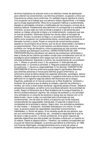 términos lingüísticos se articulan entre si en distintos niveles de abstracción 
para ordenar los conocimientos. Los términos profesión, ocupación y oficio con 
frecuencia se utilizan como sinónimos. En realidad ninguno significa lo mismo. 
Una ocupación es el trabajo que una persona realiza regularmente, o el trabajo 
que le encaja especialmente. Oficio es la ocupación habitual o acostumbrada, 
basada en actividades rutinarias y modificadas por los ensayos y errores de la 
práctica habitual. Posiblemente esta definición no corresponda a la realidad del 
momento, ya que cada vez más se tiende a preparar a las personas para 
realizar su trabajo utilizando la lógica y la fundamentación, cualquiera que sea 
el nivel de actuación. Diferentes autores han escrito sobre el concepto de 
profesión. Aunque no siempre se llega a un acuerdo total, generalmente se 
define como ocupación con componentes éticos, encaminada a incrementar el 
bienestar humano y social. Posee un conjunto de conocimientos propios, 
basado en los principios de la ciencia, que ha de ser desarrollado y sometido a 
la experimentación. Pero si ha de hacerse una diferenciación entre una 
profesión con rango de disciplina y otras ocupaciones es más correcto remitirse 
a los criterios que distinguen la primera. CARACTERÍSTICAS DE UNA 
PROFESIÓN Muchos estudiosos han descrito las profesiones refiriéndose a 
ellas a través de los criterios que deben cumplir para considerarlas como tal. El 
paradigma actual establece ocho rasgos que han de considerarse en una 
actividad profesional. Siguiendo a Cortina, las características de una profesión 
son: 1. Ofrece un servicio único. 2. Es vocacional. 3. Está ejercida por 
profesionales. 4. Controla la actividad. 5. Requiere preparación específica. 6. 
Es autónoma. 7. Asume su responsabilidad. 8. Es altruista. CONCEPTO DE 
ENFERMERÍA El término enfermería puede adquirir significados diferentes 
para distintas personas e incluso para distintos grupos enfermeros. La 
enfermería actual se define desde tres aspectos diferentes: sociológico, teórico-filosófico 
y desde el ejercicio profesional. La palabra enfermería ya tiene nueva 
definición en la vigésimo segunda edición del Diccionario de la Lengua 
Española, publicado en el mes de octubre por la Real Academia: “profesión y 
titulación de la persona que se dedica al cuidado y atención de enfermos y 
heridos, así como a otras tareas sanitarias, siguiendo pautas clínicas”. Desde la 
perspectiva sociológica, se define como la profesionalización de la actividad de 
cuidar. Según el Diccionario de la Real Academia de la Lengua Española, el 
término profesionalización significa “dar carácter de profesión a una actividad”. 
Una actividad es un conjunto de acciones o tareas que se realizan con un fin 
determinado. Llevar a cabo una actividad está influenciado por dos 
condicionantes. Uno de ellos se refiere a la persona que ha de realizarla, 
comprendiendo las capacidades individuales. El segundo lo determina la 
complejidad de la actividad a realizar. Según esto, una actividad se establece 
en tres niveles: 1. Autoacción. Actividad realizada por uno mismo. En este 
caso, la persona posee las capacidades requeridas (conocimientos y 
habilidades). 2. Acción de apoyo. Si se necesita ayuda de otra persona, que 
por sus conocimientos, experiencia, etc., completa la capacidad de la que ha 
de llevar a cabo la acción. 3. Acción profesional. Si la acción requiere de 
aptitudes específicas que sólo pueden ser llevadas a efecto por un experto en 
la materia. Desde el aspecto teórico – filosófico, los modelos conceptuales son 
el punto de referencia obligado. La primera que definió la enfermería, en 1860 
fue Florence Nightingale, conceptualizándola como el acto de utilizar el 
ambiente del paciente para ayudarle en su recuperación. Nightingale escribe 
 