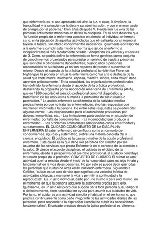 que enfermería es “el uso apropiado del aire, la luz, el calor, la limpieza, la 
tranquilidad y la selección de la dieta y su administración, y con el menor gasto 
de energía por el paciente.” Cien años después V. Henderson fue una de las 
primeras enfermeras modernas en definir la disciplina. En su obra describe que 
“la función propia de la enfermera consiste en atender al individuo, enfermo o 
sano, en la ejecución de aquellas actividades que él realizaría por sí mismo si 
tuviera la fuerza, voluntad o conocimientos necesarios. Igualmente corresponde 
a la enfermera cumplir esta misión en forma que ayude al enfermo a 
independizarse lo más rápidamente posible.” Adoptando los valores y creencias 
de D. Orem, se podría definir la enfermería de forma genérica como conjunto 
de conocimientos organizados para prestar un servicio de ayuda a personas 
que son total o parcialmente dependientes, cuando ellos o personas 
responsables de su cuidado ya no son capaces de prestar o supervisar el 
mismo. Desde el aspecto de la práctica profesional también fue Florence 
Nightingale la pionera en situar la enfermería como “un arte o destreza de la 
salud que cada madre, muchacha, esposa, maestra, niñera, cada mujer, debe 
aprender prácticamente.” En la actualidad, las organizaciones profesionales 
han definido la enfermería desde el aspecto de la práctica profesional, 
destacando la propuesta por la Asociación Americana de Enfermería (ANA), 
que en 1980 describió el ejercicio profesional como “el diagnóstico y 
tratamiento de las respuestas humanas a problemas de salud reales o 
potenciales.” La acción enfermera se diferencia de la actividad médica 
precisamente porque no trata las enfermedades, sino las respuestas que 
mantienen incómoda a la persona. De entre estas respuestas se pueden citar 
algunas como: - Las incapacidades para el autocuidado producidas por 
dolores, inmovilidad, etc,. - Las limitaciones para decisiones en situación de 
enfermedad por falta de conocimientos. - La incomodidad que produce la 
enfermedad. - Los problemas emocionales relacionados con la enfermedad y 
su tratamiento. EL CUIDADO COMO OBJETO DE LA DISCIPLINA 
ENFERMERA El saber enfermero se configura como un conjunto de 
conocimientos, riguroso y sistemático, sobre una materia concreta de la 
ciencia: el cuidado. El cuidado es la causa o motivo de la acción profesional 
enfermera. Esta causa es la que debe ser percibida con claridad por los 
usuarios de los servicios que presta Enfermería en el contexto de la atención a 
la salud. Si desde el aspecto disciplinar, el cuidado es el objeto de la 
enfermería, desde la perspectiva del ejercicio profesional, el cuidado constituye 
la función propia de la profesión. CONCEPTO DE CUIDADO El cuidar es una 
actividad que ha existido desde el inicio de la humanidad, pues es algo innato y 
fundamental en la vida delas personas. No por esto se puede decir que todas 
las personas que cuidan de otras están haciendo enfermería. Siguiendo a 
Collière, “cuidar es un acto de vida que significa una variedad infinita de 
actividades dirigidas a mantener la vida y permitir la continuidad y la 
reproducción. Es un acto individual, dado por uno mismo y para uno mismo, en 
el momento en que la persona adquiere la autonomía precisa para ello. 
Igualmente, es un acto recíproco que supone dar a toda persona que, temporal 
o definitivamente, tiene necesidad de ayuda para asumir sus cuidados de vida. 
Por tanto, el cuidar es una actividad sencilla y habitual en el ser humano, que 
practica continuamente como parte integrante de las actividades diarias de las 
personas, para responder a la aspiración esencial de cubrir las necesidades 
fundamentales”. El cuidado prestado desde la óptica profesional es diferente. 
 