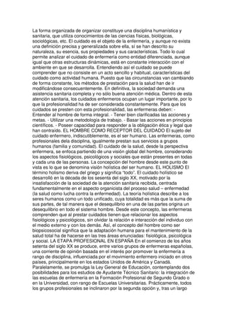 La forma organizada de organizar constituye una disciplina humanística y 
sanitaria, que utiliza conocimientos de las ciencias físicas, biológicas, 
sociológicas, etc. El cuidado es el objeto de la enfermería, y aunque no exista 
una definición precisa y generalizada sobre ella, sí se han descrito su 
naturaleza, su esencia, sus propiedades y sus características. Todo lo cual 
permite analizar el cuidado de enfermería como entidad diferenciada, aunque 
igual que otras estructuras dinámicas, está en constante interacción con el 
ambiente en que se desarrolla. Entendiendo así el cuidado se puede 
comprender que no consiste en un acto sencillo y habitual, características del 
cuidado como actividad humana. Puesto que las circunstancias van cambiando 
de forma constante, los métodos de prestación para la salud han de ir 
modificándose consecuentemente. En definitiva, la sociedad demanda una 
asistencia sanitaria completa y no sólo buena atención médica. Dentro de esta 
atención sanitaria, los cuidados enfermeros ocupan un lugar importante, por lo 
que la profesionalidad ha de ser considerada constantemente. Para que los 
cuidados se presten con esta profesionalidad, las enfermeras deben: - 
Entender al hombre de forma integral. - Tener bien clarificadas las acciones y 
metas. - Utilizar una metodología de trabajo. - Basar las acciones en principios 
científicos. - Poseer capacidad para responder a la obligación ética y legal que 
han contraído. EL HOMBRE COMO RECEPTOR DEL CUIDADO El sujeto del 
cuidado enfermero, indiscutiblemente, es el ser humano. Las enfermeras, como 
profesionales dela disciplina, igualmente prestan sus servicios a grupos 
humanos (familia y comunidad). El cuidado de la salud, desde la perspectiva 
enfermera, se enfoca partiendo de una visión global del hombre, considerando 
los aspectos fisiológicos, psicológicos y sociales que están presentes en todas 
y cada una de las personas. La concepción del hombre desde este punto de 
vista es lo que se denomina visión holística del ser humano. EL HOLISMO El 
término holismo deriva del griego y significa “todo”. El cuidado holístico se 
desarrolló en la década de los sesenta del siglo XX, motivado por la 
insatisfacción de la sociedad de la atención sanitaria recibida, centrada 
fundamentalmente en el aspecto organicista del proceso salud – enfermedad 
(la salud como lucha contra la enfermedad). La teoría holística describe a los 
seres humanos como un todo unificado, cuya totalidad es más que la suma de 
sus partes, de tal manera que el desequilibrio en una de las partes origina un 
desequilibrio en todo el sistema hombre. Desde este concepto, las enfermeras 
comprenden que al prestar cuidados tienen que relacionar los aspectos 
fisiológicos y psicológicos, sin olvidar la relación e interacción del individuo con 
el medio externo y con los demás. Así, el concepto del hombre como ser 
biopsicosocial significa que la adaptación humana para el mantenimiento de la 
salud total ha de hacerse en las tres áreas enunciadas: fisiológica, psicológica 
y social. LA ETAPA PROFESIONAL EN ESPAÑA En el comienzo de los años 
setenta del siglo XX se produce, entre varios grupos de enfermeras españolas, 
una corriente de opinión basada en el interés por promover la enfermería a 
rango de disciplina, influenciada por el movimiento enfermero iniciado en otros 
países, principalmente en los estados Unidos de América y Canadá. 
Paralelamente, se promulga la Ley General de Educación, contemplando dos 
posibilidades para los estudios de Ayudante Técnico Sanitario: la integración de 
las escuelas de enfermería en la Formación Profesional de Segundo Grado o 
en la Universidad, con rango de Escuelas Universitarias. Prácticamente, todos 
los grupos profesionales se inclinaron por la segunda opción y, tras un largo 
 