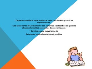 * Capaz de considerar otros puntos de vista, coordinarlos y sacar las
                             consecuencias.
* Las operaciones del pensamiento son concretas en el sentido de que solo
            alcanzan la realidad susceptible de ser manipulada
                    * Se inicia en una nueva forma de
                Relaciones especialmente con otros niños
 