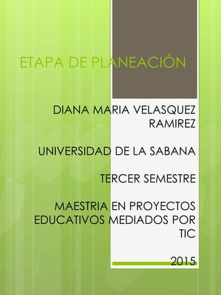 ETAPA DE PLANEACIÓN
DIANA MARIA VELASQUEZ
RAMIREZ
UNIVERSIDAD DE LA SABANA
TERCER SEMESTRE
MAESTRIA EN PROYECTOS
EDUCATIVOS MEDIADOS POR
TIC
2015
 