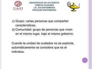 c) Grupo: varias personas que comparten
características.
d) Comunidad: grupo de personas que viven
en el mismo lugar, bajo el mismo gobierno.
Cuando la unidad de cuidados no se explicita,
automáticamente se considera que es el
individuo.
UNIVERSIDAD DE OCCIDENTE
CAMPUS GUASAVE
LIC. EN ENFERMERÍA
PROCESO ENFERMERO
 