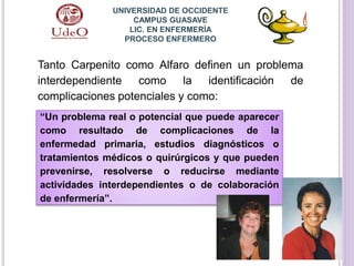 UNIVERSIDAD DE OCCIDENTE
CAMPUS GUASAVE
LIC. EN ENFERMERÍA
PROCESO ENFERMERO
Tanto Carpenito como Alfaro definen un problema
interdependiente como la identificación de
complicaciones potenciales y como:
“Un problema real o potencial que puede aparecer
como resultado de complicaciones de la
enfermedad primaria, estudios diagnósticos o
tratamientos médicos o quirúrgicos y que pueden
prevenirse, resolverse o reducirse mediante
actividades interdependientes o de colaboración
de enfermería”.
 