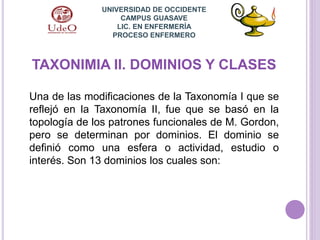 TAXONIMIA II. DOMINIOS Y CLASES
Una de las modificaciones de la Taxonomía I que se
reflejó en la Taxonomía II, fue que se basó en la
topología de los patrones funcionales de M. Gordon,
pero se determinan por dominios. El dominio se
definió como una esfera o actividad, estudio o
interés. Son 13 dominios los cuales son:
UNIVERSIDAD DE OCCIDENTE
CAMPUS GUASAVE
LIC. EN ENFERMERÍA
PROCESO ENFERMERO
 
