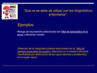 “Que no se debe de utilizar con los diagnósticos
enfermeros”:
Ejemplos:
•Riesgo de traumatismo relacionado con falta de barandales en la
cama y alteración mental.
•Deterioro de la integridad cutánea relacionado con la falta de
cambios posturales al usuario y alteración en el estado nutricional
manifestado por destrucción de las capas dèrmica y subdèrmica
en la región sacra.
 