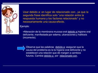 Usar debido a: en lugar de relacionado con:, ya que la
segunda frase identifica solo “una relación entre la
respuesta humana y los factores relacionado” y no
necesariamente una causa-efecto.
•Alteración de la membrana mucosa oral debido a higiene oral
deficiente, manifestada por edema, ulceraciones y halitosis
(incorrecto).
Observe que las palabras debido a: aseguran que la
causa del problema es la la higiene oral deficiente y no
establecen una relaciòn que dè margen a cambios
futuros. Cambie debido a por relacionado con.
Ejemplo:
 