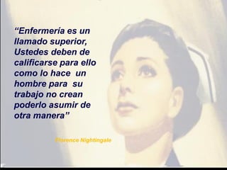 “Enfermería es un
llamado superior,
Ustedes deben de
calificarse para ello
como lo hace un
hombre para su
trabajo no crean
poderlo asumir de
otra manera”
Florence Nightingale
 