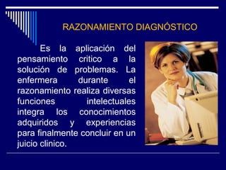 RAZONAMIENTO DIAGNÓSTICO
Es la aplicación del
pensamiento critico a la
solución de problemas. La
enfermera durante el
razonamiento realiza diversas
funciones intelectuales
integra los conocimientos
adquiridos y experiencias
para finalmente concluir en un
juicio clinico.
 