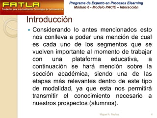 IntroducciónConsiderando lo antes mencionados esto nos conlleva a poder una mención de cual es cada uno de los segmentos que se vuelven importante al momento de trabajar con una plataforma educativa, a continuación se hará mención sobre la sección académica, siendo una de las etapas más relevantes dentro de este tipo de modalidad, ya que esta nos permitirá transmitir el conocimiento necesario a nuestros prospectos (alumnos).4Miguel A. Muñoz