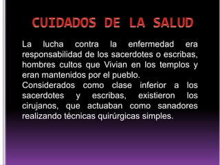 La lucha contra la enfermedad era
responsabilidad de los sacerdotes o escribas,
hombres cultos que Vivian en los templos y
eran mantenidos por el pueblo.
Considerados como clase inferior a los
sacerdotes y escribas, existieron los
cirujanos, que actuaban como sanadores
realizando técnicas quirúrgicas simples.

 