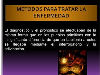 El diagnostico y el pronostico se efectuaban de la
misma forma que en los pueblos primitivos con la
insignificante diferencia de que en babilonia a estos
se llegaba mediante el interrogatorio y la
adivinación.

 