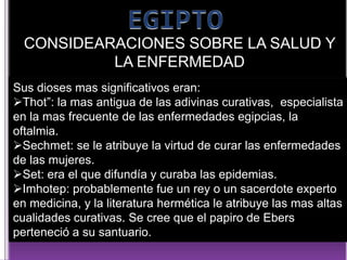 CONSIDEARACIONES SOBRE LA SALUD Y
LA ENFERMEDAD
Sus dioses mas significativos eran:
Thot”: la mas antigua de las adivinas curativas, especialista
en la mas frecuente de las enfermedades egipcias, la
oftalmia.
Sechmet: se le atribuye la virtud de curar las enfermedades
de las mujeres.
Set: era el que difundía y curaba las epidemias.
Imhotep: probablemente fue un rey o un sacerdote experto
en medicina, y la literatura hermética le atribuye las mas altas
cualidades curativas. Se cree que el papiro de Ebers
perteneció a su santuario.

 