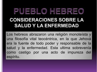 CONSIDERACIONES SOBRE LA
SALUD Y LA ENFERMEDAD
Los hebreos abrazaron una religión monoteísta y
una filosofía vital teocéntrica, en la que Jehová
era la fuente de todo poder y responsable de la
salud y la enfermedad. Esta ultima sobrevenía
como castigo por una acto de impureza del
espíritu.

 