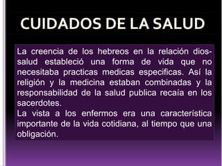 La creencia de los hebreos en la relación diossalud estableció una forma de vida que no
necesitaba practicas medicas especificas. Así la
religión y la medicina estaban combinadas y la
responsabilidad de la salud publica recaía en los
sacerdotes.
La vista a los enfermos era una característica
importante de la vida cotidiana, al tiempo que una
obligación.

 