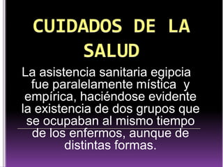 La asistencia sanitaria egipcia
fue paralelamente mística y
empírica, haciéndose evidente
la existencia de dos grupos que
se ocupaban al mismo tiempo
de los enfermos, aunque de
distintas formas.

 