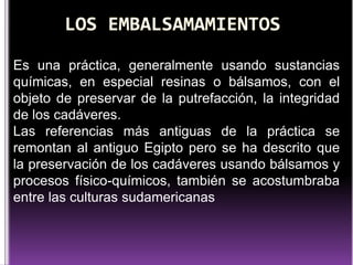 Es una práctica, generalmente usando sustancias
químicas, en especial resinas o bálsamos, con el
objeto de preservar de la putrefacción, la integridad
de los cadáveres.
Las referencias más antiguas de la práctica se
remontan al antiguo Egipto pero se ha descrito que
la preservación de los cadáveres usando bálsamos y
procesos físico-químicos, también se acostumbraba
entre las culturas sudamericanas

 