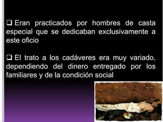  Eran practicados por hombres de casta
especial que se dedicaban exclusivamente a
este oficio
 El trato a los cadáveres era muy variado,
dependiendo del dinero entregado por los
familiares y de la condición social

 